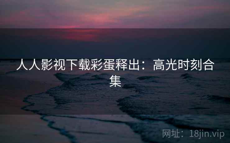 人人影视下载彩蛋释出：高光时刻合集