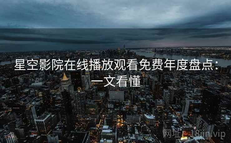 星空影院在线播放观看免费年度盘点:一文看懂 星空影院在线播放观看免费年度盘点:一文看懂